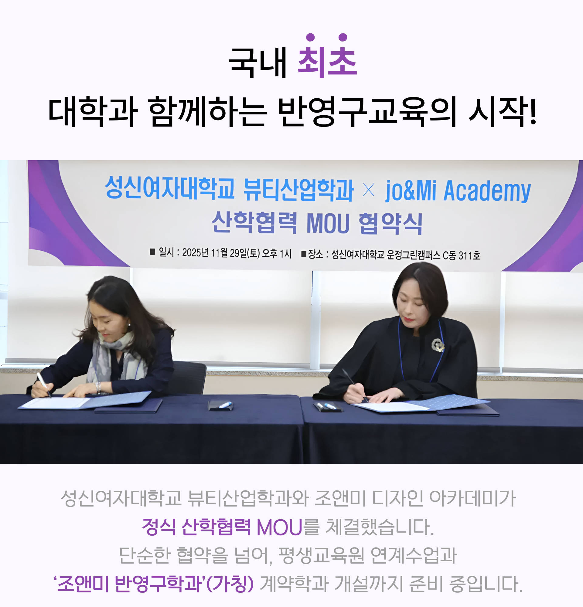 국내 최초 대학과 함께하는 반영구교육의 시작!
				
				성신여자대학교 뷰티산업학과 × Jo&Mi Academy 산학협력 MOU 협약식 
				세계 뷰티 시장의 새로운 기준과 문화를 만들어가는 조앤미 아카데미가 성신여자대학교 뷰티산업학과와 미래지향적 인재 양성을 위해 손을 잡았습니다. 양질의 교육 콘텐츠 개발을 위해 상호 협력해 나갈 것입니다.