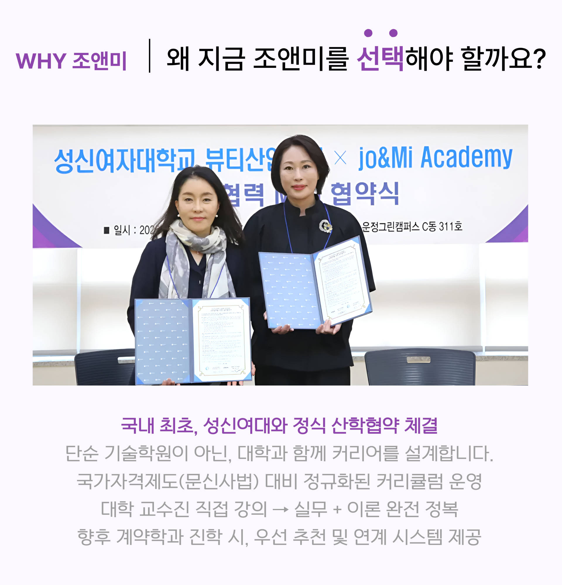 WHY 조앤미 | 왜 지금 조앤미를 선택해야 하나요?
				국내 최초 성신여대 산학 협력 파트너 성신여대 뷰티산업학과와 조앤미 아카데미는 이번 협력을 통해 세계적인 뷰티 아티스트 양성을 목표로 합니다. 대학의 이론적 기초와 조앤미의 실전 노하우가 결합된 독보적인 교육 시스템을 제공합니다.