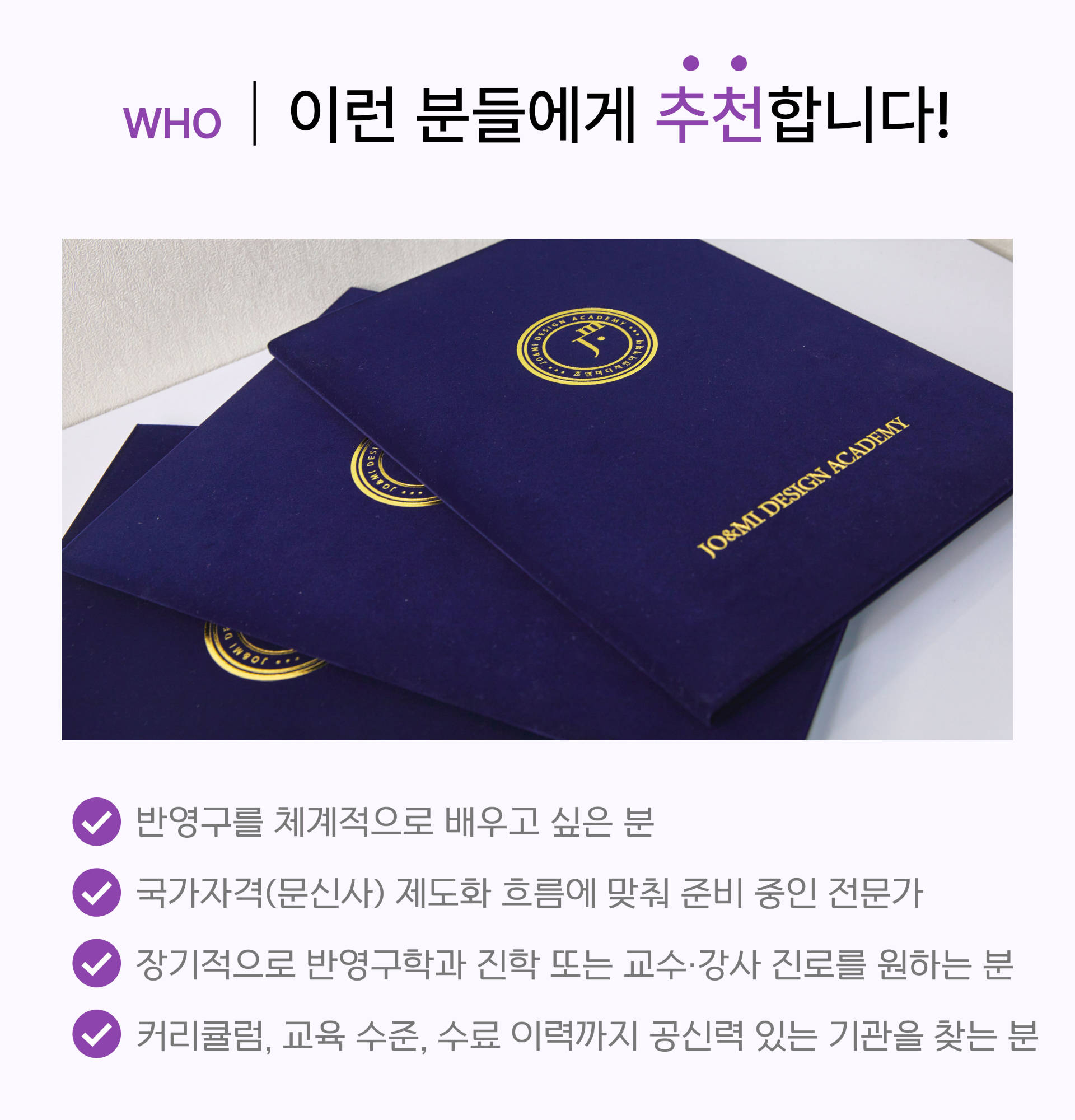 WHO | 이런 분들에게 추천합니다
				반영구 교육을 기초부터 체계적으로 배우고 싶은 분
				
				공신력 있는 수료증으로 전문성을 인정받고 싶은 분
				
				장기적으로 수강생을 지도하는 교수 및 강사직을 희망하시는 분
				
				국내외 뷰티 시장 취업 및 창업에 대한 실질적 도움이 필요하신 분